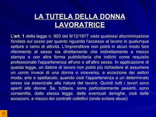 LA TUTELA DELLA DONNA LAVORATRICE L' art. 1  della legge n. 903 del 9/12/1977  vieta qualsiasi discriminazione fondata sul sesso  per quanto riguarda l'accesso al lavoro in qualunque settore o ramo di attività. L'imprenditore non potrà in alcun modo fare riferimento al sesso sia direttamente che indirettamente a mezzo stampa o con altra forma pubblicitaria che indichi come requisito professionale l'appartenenza all'uno o all'altro sesso. In applicazione di questa legge, un datore di lavoro non potrà più richiedere di assumere un uomo invece di una donna o viceversa, a eccezione dei settori moda, arte e spettacolo, quando cioè l'appartenenza a un determinato sesso sia essenziale alla natura del lavoro. Quindi  tutti i lavori sono aperti alle donne.  Se, tuttavia, sono particolarmente pesanti, sono consentite, dalla stessa legge, delle eventuali deroghe, cioè delle eccezioni, a mezzo dei contratti collettivi (onde evitare abusi) 