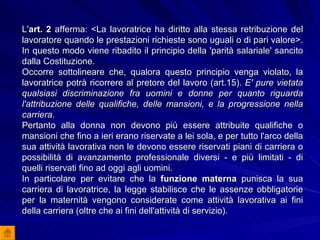 L' art. 2  afferma: <La lavoratrice ha diritto alla stessa retribuzione del lavoratore quando le prestazioni richieste sono uguali o di pari valore>. In questo modo viene ribadito il principio della 'parità salariale' sancito dalla Costituzione.  Occorre sottolineare che, qualora questo principio venga violato, la lavoratrice potrà ricorrere al pretore del lavoro (art.15).  E' pure vietata qualsiasi discriminazione fra uomini e donne per quanto riguarda l'attribuzione delle qualifiche, delle mansioni, e la progressione nella carriera.  Pertanto alla donna non devono più essere attribuite qualifiche o mansioni che fino a ieri erano riservate a lei sola, e per tutto l'arco della sua attività lavorativa non le devono essere riservati piani di carriera o possibilità di avanzamento professionale diversi - e più limitati - di quelli riservati fino ad oggi agli uomini.  In particolare per evitare che la  funzione materna  punisca la sua carriera di lavoratrice, la legge stabilisce che le assenze obbligatorie per la maternità vengono considerate come attività lavorativa ai fini della carriera (oltre che ai fini dell'attività di servizio).   