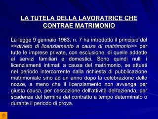 LA TUTELA DELLA LAVORATRICE CHE CONTRAE MATRIMONIO La legge 9 gennaio 1963, n. 7 ha introdotto il principio del << divieto di licenziamento a causa di matrimonio>>  per tutte le imprese private, con esclusione, di quelle addette ai servizi familiari e domestici. Sono quindi nulli i licenziamenti intimati a causa del matrimonio, se attuati nel periodo intercorrente dalla richiesta di pubblicazione matrimoniale sino ad un anno dopo la celebrazione delle nozze, a meno che il licenziamento non avvenga per giusta causa, per cessazione dell'attività dell'azienda, per scadenza del termine del contratto a tempo determinato o durante il periodo di prova.   