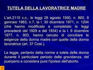 TUTELA DELLA LAVORATRICE MADRE L'art.2110 c.c., le leggi 26 agosto 1950, n. 860, 9 gennaio 1963, n.7, la l. 30 dicembre 1971, n. 1204 (che hanno modificato e completato le leggi precedenti del 1929 e del 1934) e la l. 9 dicembre 1977, n. 903, hanno cercato di conciliare le esigenze della donna madre con quelle della donna lavoratrice (art. 37 Cost.). La legge, pertanto detta norme a tutela della donna durante il particolare periodo della gravidanza, del puerperio e considera pure l'ipotesi dell'aborto. 