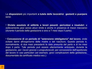 Le  disposizioni  più importanti  a tutela delle lavoratrici  gestanti e puerpere  sono: Divieto assoluto di adibirle a lavori pesanti ,  pericolosi e insalubri ; a sollevamento pesi senza alcun limite  e anche in presenza di mezzi meccanici (durante il periodo della gestazione e sino a 7 mesi dopo il parto). Concessione di un periodo di "astensione obbligatoria" dal lavoro , onde evitare danni all'organismo della madre e del nascituro. Questo periodo è, normalmente, di due mesi precedenti la data presunta del parto e di tre mesi dopo il parto. Tale periodo può essere ulteriormente anticipato, durante la gestazione, per i lavori gravosi o pregiudizievoli; per concessione dell'ispettorato del lavoro in casi particolari (ad esempio, gravi complicazioni della gestazione, documentate da certificato medico ecc.) 