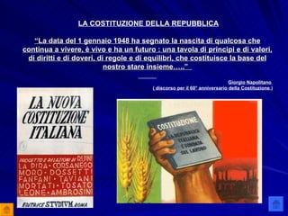 LA COSTITUZIONE DELLA REPUBBLICA “ La data del 1 gennaio 1948 ha segnato la nascita di qualcosa che continua a vivere, è vivo e ha un futuro : una tavola di principi e di valori, di diritti e di doveri, di regole e di equilibri, che costituisce la base del nostro stare insieme…..”   Giorgio Napolitano  ( discorso per il 60° anniversario della Costituzione .) 