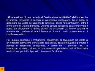 Concessione di una periodo di "astensione facoltativa" dal lavoro .  La lavoratrice, trascorso il periodo di astensione obbligatoria, ha il diritto di assentarsi dal lavoro per un periodo di 6 mesi, anche non continuativi, entro il primo anno di vita del bambino. Durante questo periodo le sarà conservato il posto. La lavoratrice ha diritto, altresì, ad assentarsi dal lavoro durante le malattie del bambino di età inferiore ai 3 anni, previa presentazione di certificato medico. Per quanto concerne il trattamento economico, la lavoratrice ha diritto a un' indennità giornaliera di maternità  pari all'80% della retribuzione, per tutto il periodo di astensione obbligatoria. A partire dal 1° gennaio 1973, la lavoratrice ha diritto, altresì, a una indennità giornaliera pari al 30% della retribuzione, per tutto il periodo di assenza facoltativa.  