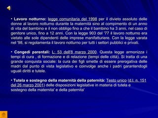 Lavoro notturno:   legge comunitaria del 1998  per il divieto assoluto delle donne al lavoro notturno durante la maternità sino al compimento di un anno di vita del bambino e il non obbligo fino a che il bambino ha 3 anni, nel caso di genitore unico, fino a 12 anni. Con la legge 903 del '77 il lavoro notturno era vietato alle sole dipendenti delle imprese manifatturiere. Con la legge varata nel '98, si regolamenta il lavoro notturno per tutti i settori pubblici e privati.  Congedi parentali:   L: 53 dell'8 marzo 2000 . Questa legge armonizza i tempi di cura , di formazione e di relazione (tempi delle città). Si tratta di una grande conquista sociale: la cura dei figli smette di essere prerogativa delle madri dal punto di vista legislativo e coinvolge anche i padri garantendogli uguali diritti e tutele.  Tutela e sostegno della maternità della paternità:   Testo unico  ( d.l. n. 151 del 26 marzo 2001 ) delle disposizioni legislative in materia di tutela e sostegno della maternita' e della paternita' 