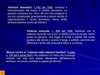 Violenza sessuale:  L. 866 del 1996 ; stabilisce che la violenza sessuale non è più un delitto contro la morale, bensì contro la persona. Una legge di civiltà e dignità che rende giustizia alle donne e premia il lungo e sofferto cammino per affermare il diritto alla sessualità libera e condivisa.  Misure contro la "violenza nelle relazioni familiari"  ( Legge n. 154 del 5 aprile 2001 ) che stabilisce tra l'altro che il coniuge violento non solo può essere allontanato dall'abitazione familiare, ma anche costretto a pagare gli alimenti.  Infortuni domestici:   L.493 del 1999 , contiene il riconoscimento del lavoro in ambito domestico. Le persone comprese tra i 18 e i 65 anni che svolgono in via non occasionale, gratuitamente e senza vincolo di subordinazione, il lavoro domestico, hanno diritto all'Assicurazione contro gli infortuni.  