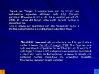 Banca del Tempo:  è un'esperienza che ha trovato una collocazione legislativa all'interno della  L.53  (Congedi parentali). Coniugare lavoro e vita: tra le iniziative più utili c'è, infatti, la Banca del tempo, nella quale anziché denaro si depositano ore.  Ore di attività per scambiarle con altri "correntisti" decisi a mettere a disposizione le ore depositate sul proprio conto.  Flessibilità favorevoli  alla conciliazione fra il tempo di vita e quello di lavoro.  Decreto 15 maggio 2001 . Con l'approvazione delle modalità di erogazione dei contributi (ex art. 9, comma 2, della legge 8 marzo n. 53) si dispone la concessione di contributi a carico del Fondo per l'occupazione, in favore di aziende che applichino accordi contrattuali che prevedono flessibilità favorevoli ai lavoratori ed alle lavoratrici 