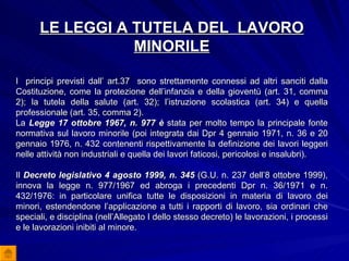 LE LEGGI A TUTELA DEL  LAVORO MINORILE I  principi previsti dall’ art.37  sono strettamente connessi ad altri sanciti dalla Costituzione, come la protezione dell’infanzia e della gioventù (art. 31, comma 2); la tutela della salute (art. 32); l’istruzione scolastica (art. 34) e quella professionale (art. 35, comma 2).  La  Legge 17 ottobre 1967, n. 977 è  stata per molto tempo la principale fonte normativa sul lavoro minorile (poi integrata dai Dpr 4 gennaio 1971, n. 36 e 20 gennaio 1976, n. 432 contenenti rispettivamente la definizione dei lavori leggeri nelle attività non industriali e quella dei lavori faticosi, pericolosi e insalubri). Il  Decreto legislativo 4 agosto 1999, n. 345  (G.U. n. 237 dell’8 ottobre 1999), innova la legge n. 977/1967 ed abroga i precedenti Dpr n. 36/1971 e n. 432/1976: in particolare unifica tutte le disposizioni in materia di lavoro dei minori, estendendone l’applicazione a tutti i rapporti di lavoro, sia ordinari che speciali, e disciplina (nell’Allegato I dello stesso decreto) le lavorazioni, i processi e le lavorazioni inibiti al minore. 