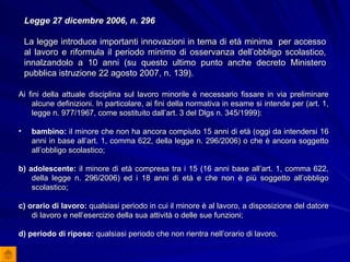 Legge 27 dicembre 2006, n. 296 La legge introduce importanti innovazioni in tema di età minima  per accesso al lavoro e riformula il periodo minimo di osservanza dell’obbligo scolastico, innalzandolo a 10 anni (su questo ultimo punto anche decreto Ministero pubblica istruzione 22 agosto 2007, n. 139). Ai fini della attuale disciplina sul lavoro minorile è necessario fissare in via preliminare alcune definizioni. In particolare, ai fini della normativa in esame si intende per (art. 1, legge n. 977/1967, come sostituito dall’art. 3 del Dlgs n. 345/1999): bambino:  il minore che non ha ancora compiuto 15 anni di età (oggi da intendersi 16 anni in base all’art. 1, comma 622, della legge n. 296/2006) o che è ancora soggetto all’obbligo scolastico; b) adolescente:  il minore di età compresa tra i 15 (16 anni base all’art. 1, comma 622, della legge n. 296/2006) ed i 18 anni di età e che non è più soggetto all’obbligo scolastico; c) orario di lavoro:  qualsiasi periodo in cui il minore è al lavoro, a disposizione del datore di lavoro e nell’esercizio della sua attività o delle sue funzioni; d) periodo di riposo:  qualsiasi periodo che non rientra nell’orario di lavoro. 