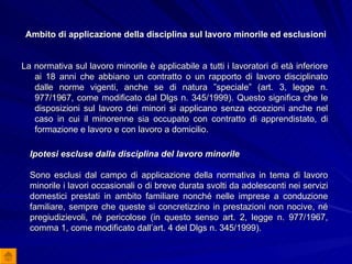 Ambito di applicazione della disciplina sul lavoro minorile ed esclusioni La normativa sul lavoro minorile è applicabile a tutti i lavoratori di età inferiore ai 18 anni che abbiano un contratto o un rapporto di lavoro disciplinato dalle norme vigenti, anche se di natura ”speciale” (art. 3, legge n. 977/1967, come modificato dal Dlgs n. 345/1999). Questo significa che le disposizioni sul lavoro dei minori si applicano senza eccezioni anche nel caso in cui il minorenne sia occupato con contratto di apprendistato, di formazione e lavoro e con lavoro a domicilio. Ipotesi escluse dalla disciplina del lavoro minorile Sono esclusi dal campo di applicazione della normativa in tema di lavoro minorile i lavori occasionali o di breve durata svolti da adolescenti nei servizi domestici prestati in ambito familiare nonché nelle imprese a conduzione familiare, sempre che queste si concretizzino in prestazioni non nocive, né pregiudizievoli, né pericolose (in questo senso art. 2, legge n. 977/1967, comma 1, come modificato dall’art. 4 del Dlgs n. 345/1999). 