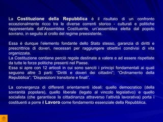 La  Costituzione della Repubblica  è il risultato di un confronto eccezionalmente ricco tra le diverse correnti storico - culturali e politiche rappresentate dall’Assemblea Costituente, un’assemblea eletta dal popolo sovrano, in seguito al crollo del regime preesistente. Essa è dunque l’elemento fondante dello Stato stesso, garanzia di diritti e prescrittrice di doveri, necessari per raggiungere obiettivi condivisi di vita organizzata. La Costituzione contiene perciò regole destinate a valere e ad essere rispettate da tutte le forze politiche presenti nel Paese. Essa si apre con 12 articoli in cui sono sanciti i principi fondamentali ai quali seguono altre 3 parti: “Diritti e doveri dei cittadini”; “Ordinamento della Repubblica”; “Disposizioni transitorie e finali”. La convergenza di differenti orientamenti ideali: quello democratico (della sovranità popolare), quello liberale (legato al vincolo legislativo) e quello socialista (che garantisce la cittadinanza attraverso l’attività lavorativa) porta i costituenti a porre il  Lavoro  come fondamento essenziale della Repubblica.  