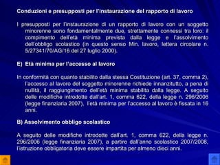 Conduzioni e presupposti per l’instaurazione del rapporto di lavoro I presupposti per l’instaurazione di un rapporto di lavoro con un soggetto minorenne sono fondamentalmente due, strettamente connessi tra loro: il compimento dell’età minima prevista dalla legge e l’assolvimento dell’obbligo scolastico (in questo senso Min. lavoro, lettera circolare n. 5/27341/70/AG/16 del 27 luglio 2000). Età minima per l’accesso al lavoro In conformità con quanto stabilito dalla stessa Costituzione (art. 37, comma 2), l’accesso al lavoro del soggetto minorenne richiede innanzitutto, a pena di nullità, il raggiungimento dell’età minima stabilita dalla legge. A seguito delle modifiche introdotte dall’art. 1, comma 622, della legge n. 296/2006 (legge finanziaria 2007),  l’età minima per l’accesso al lavoro è fissata in 16 anni.  B) Assolvimento obbligo scolastico A seguito delle modifiche introdotte dall’art. 1, comma 622, della legge n. 296/2006 (legge finanziaria 2007), a partire dall’anno scolastico 2007/2008, l’istruzione obbligatoria deve essere impartita per almeno dieci anni. 