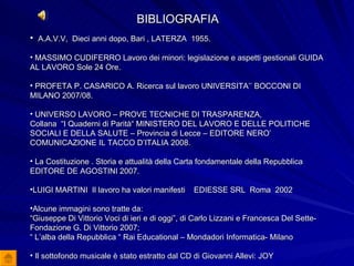 BIBLIOGRAFIA A.A.V.V,  Dieci anni dopo, Bari , LATERZA  1955. MASSIMO CUDIFERRO Lavoro dei minori: legislazione e aspetti gestionali GUIDA AL LAVORO Sole 24 Ore. PROFETA P. CASARICO A. Ricerca sul lavoro UNIVERSITA’’ BOCCONI DI MILANO 2007/08. UNIVERSO LAVORO – PROVE TECNICHE DI TRASPARENZA,  Collana  “I Quaderni di Parità“ MINISTERO DEL LAVORO E DELLE POLITICHE SOCIALI E DELLA SALUTE – Provincia di Lecce – EDITORE NERO’ COMUNICAZIONE IL TACCO D’ITALIA 2008. La Costituzione . Storia e attualità della Carta fondamentale della Repubblica  EDITORE DE AGOSTINI 2007. LUIGI MARTINI  Il lavoro ha valori manifesti  EDIESSE SRL  Roma  2002 Alcune immagini sono tratte da: “ Giuseppe Di Vittorio Voci di ieri e di oggi”, di Carlo Lizzani e Francesca Del Sette-Fondazione G. Di Vittorio 2007; “  L’alba della Repubblica “ Rai Educational – Mondadori Informatica- Milano Il sottofondo musicale è stato estratto dal CD di Giovanni Allevi: JOY 