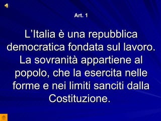 Art. 1 L’Italia è una repubblica democratica fondata sul lavoro. La sovranità appartiene al popolo, che la esercita nelle forme e nei limiti sanciti dalla Costituzione.  