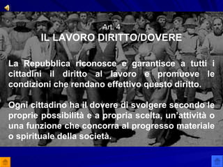 Art. 4 IL LAVORO DIRITTO/DOVERE La Repubblica riconosce e garantisce a tutti i cittadini il diritto al lavoro e promuove le condizioni che rendano effettivo questo diritto. Ogni cittadino ha il dovere di svolgere secondo le proprie possibilità e a propria scelta, un’attività o una funzione che concorra al progresso materiale o spirituale della società. 
