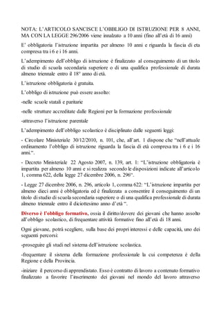 NOTA: L’ARTICOLO SANCISCE L’OBBLIGO DI ISTRUZIONE PER 8 ANNI,
MA CON LA LEGGE 296/2006 viene innalzato a 10 anni (fino all’età di 16 anni)
E’ obbligatoria l’istruzione impartita per almeno 10 anni e riguarda la fascia di eta
compresa tra i 6 e i 16 anni.
L’adempimento dell’obbligo di istruzione è finalizzato al conseguimento di un titolo
di studio di scuola secondaria superiore o di una qualifica professionale di durata
almeno triennale entro il 18° anno di età.
L’istruzione obbligatoria è gratuita.
L’obbligo di istruzione può essere assolto:
-nelle scuole statali e paritarie
-nelle strutture accreditate dalle Regioni per la formazione professionale
-attraverso l’istruzione parentale
L’adempimento dell’obbligo scolastico è disciplinato dalle seguenti leggi:
- Circolare Ministeriale 30/12/2010, n. 101, che, all’art. 1 dispone che “nell’attuale
ordinamento l’obbligo di istruzione riguarda la fascia di età compresa tra i 6 e i 16
anni.“.
- Decreto Ministeriale 22 Agosto 2007, n. 139, art. 1: “L’istruzione obbligatoria è
impartita per almeno 10 anni e si realizza secondo le disposizioni indicate all’articolo
1, comma 622, della legge 27 dicembre 2006, n. 296“.
- Legge 27 dicembre 2006, n. 296, articolo 1, comma 622: “L’istruzione impartita per
almeno dieci anni è obbligatoria ed è finalizzata a consentire il conseguimento di un
titolo distudio di scuola secondaria superiore o di una qualifica professionale di durata
almeno triennale entro il diciottesimo anno d’età “.
Diverso è l’obbligo formativo, ossia il diritto/dovere dei giovani che hanno assolto
all’obbligo scolastico, di frequentare attività formative fino all’età di 18 anni.
Ogni giovane, potrà scegliere, sulla base dei propri interessi e delle capacità, uno dei
seguenti percorsi:
-proseguire gli studi nel sistema dell’istruzione scolastica.
-frequentare il sistema della formazione professionale la cui competenza è della
Regione e della Provincia.
-iniziare il percorso di apprendistato. Esso è contratto di lavoro a contenuto formativo
finalizzato a favorire l’inserimento dei giovani nel mondo del lavoro attraverso
 