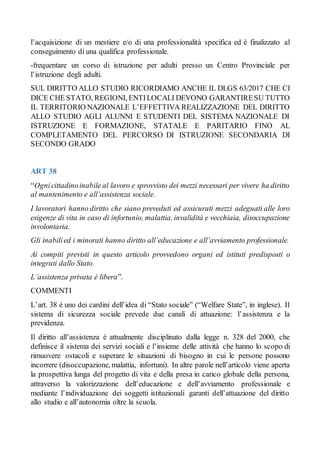 l’acquisizione di un mestiere e/o di una professionalità specifica ed è finalizzato al
conseguimento di una qualifica professionale.
-frequentare un corso di istruzione per adulti presso un Centro Provinciale per
l’istruzione degli adulti.
SUL DIRITTO ALLO STUDIO RICORDIAMO ANCHE IL DLGS 63/2017 CHE CI
DICE CHE STATO, REGIONI, ENTILOCALI DEVONO GARANTIRESU TUTTO
IL TERRITORIO NAZIONALE L’EFFETTIVA REALIZZAZIONE DEL DIRITTO
ALLO STUDIO AGLI ALUNNI E STUDENTI DEL SISTEMA NAZIONALE DI
ISTRUZIONE E FORMAZIONE, STATALE E PARITARIO FINO AL
COMPLETAMENTO DEL PERCORSO DI ISTRUZIONE SECONDARIA DI
SECONDO GRADO
ART 38
“Ognicittadinoinabile al lavoro e sprovvisto dei mezzi necessari per vivere ha diritto
al mantenimento e all’assistenza sociale.
I lavoratori hanno diritto che siano preveduti ed assicurati mezzi adeguati alle loro
esigenze di vita in caso di infortunio, malattia, invalidità e vecchiaia, disoccupazione
involontaria.
Gli inabilied i minorati hanno diritto all’educazione e all’avviamento professionale.
Ai compiti previsti in questo articolo provvedono organi ed istituti predisposti o
integrati dallo Stato.
L’assistenza privata è libera”.
COMMENTI
L’art. 38 è uno dei cardini dell’idea di “Stato sociale” (“Welfare State”, in inglese). Il
sistema di sicurezza sociale prevede due canali di attuazione: l’assistenza e la
previdenza.
Il diritto all’assistenza è attualmente disciplinato dalla legge n. 328 del 2000, che
definisce il sistema dei servizi sociali e l’insieme delle attività che hanno lo scopo di
rimuovere ostacoli e superare le situazioni di bisogno in cui le persone possono
incorrere (disoccupazione, malattia, infortuni). In altre parole nell’articolo viene aperta
la prospettiva lunga del progetto di vita e della presa in carico globale della persona,
attraverso la valorizzazione dell’educazione e dell’avviamento professionale e
mediante l’individuazione dei soggetti istituzionali garanti dell’attuazione del diritto
allo studio e all’autonomia oltre la scuola.
 