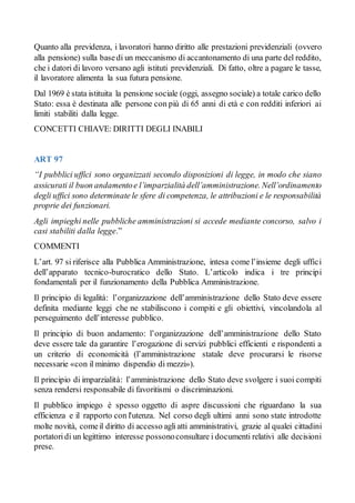 Quanto alla previdenza, i lavoratori hanno diritto alle prestazioni previdenziali (ovvero
alla pensione) sulla basedi un meccanismo di accantonamento di una parte del reddito,
che i datori di lavoro versano agli istituti previdenziali. Di fatto, oltre a pagare le tasse,
il lavoratore alimenta la sua futura pensione.
Dal 1969 è stata istituita la pensione sociale (oggi, assegno sociale) a totale carico dello
Stato: essa è destinata alle persone con più di 65 anni di età e con redditi inferiori ai
limiti stabiliti dalla legge.
CONCETTI CHIAVE: DIRITTI DEGLI INABILI
ART 97
“I pubblici uffici sono organizzati secondo disposizioni di legge, in modo che siano
assicurati il buon andamentoe l’imparzialità dell’amministrazione. Nell’ordinamento
degli uffici sono determinate le sfere di competenza, le attribuzioni e le responsabilità
proprie dei funzionari.
Agli impieghi nelle pubbliche amministrazioni si accede mediante concorso, salvo i
casi stabiliti dalla legge.”
COMMENTI
L’art. 97 si riferisce alla Pubblica Amministrazione, intesa come l’insieme degli uffici
dell’apparato tecnico-burocratico dello Stato. L’articolo indica i tre principi
fondamentali per il funzionamento della Pubblica Amministrazione.
Il principio di legalità: l’organizzazione dell’amministrazione dello Stato deve essere
definita mediante leggi che ne stabiliscono i compiti e gli obiettivi, vincolandola al
perseguimento dell’interesse pubblico.
Il principio di buon andamento: l’organizzazione dell’amministrazione dello Stato
deve essere tale da garantire l’erogazione di servizi pubblici efficienti e rispondenti a
un criterio di economicità (l’amministrazione statale deve procurarsi le risorse
necessarie «con il minimo dispendio di mezzi»).
Il principio di imparzialità: l’amministrazione dello Stato deve svolgere i suoi compiti
senza rendersi responsabile di favoritismi o discriminazioni.
Il pubblico impiego è spesso oggetto di aspre discussioni che riguardano la sua
efficienza e il rapporto con l'utenza. Nel corso degli ultimi anni sono state introdotte
molte novità, comeil diritto di accesso agliatti amministrativi, grazie al qualei cittadini
portatoridi un legittimo interesse possonoconsultare i documenti relativi alle decisioni
prese.
 