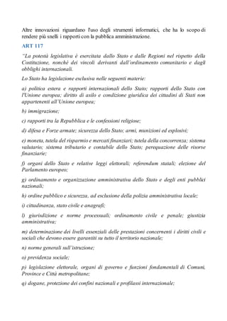 Altre innovazioni riguardano l'uso degli strumenti informatici, che ha lo scopo di
rendere più snelli i rapporti con la pubblica amministrazione.
ART 117
“La potestà legislativa è esercitata dallo Stato e dalle Regioni nel rispetto della
Costituzione, nonché dei vincoli derivanti dall’ordinamento comunitario e dagli
obblighi internazionali.
Lo Stato ha legislazione esclusiva nelle seguenti materie:
a) politica estera e rapporti internazionali dello Stato; rapporti dello Stato con
l'Unione europea; diritto di asilo e condizione giuridica dei cittadini di Stati non
appartenenti all’Unione europea;
b) immigrazione;
c) rapporti tra la Repubblica e le confessioni religiose;
d) difesa e Forze armate; sicurezza dello Stato; armi, munizioni ed esplosivi;
e) moneta, tutela del risparmio e mercati finanziari; tutela della concorrenza; sistema
valutario; sistema tributario e contabile dello Stato; perequazione delle risorse
finanziarie;
f) organi dello Stato e relative leggi elettorali; referendum statali; elezione del
Parlamento europeo;
g) ordinamento e organizzazione amministrativa dello Stato e degli enti pubblici
nazionali;
h) ordine pubblico e sicurezza, ad esclusione della polizia amministrativa locale;
i) cittadinanza, stato civile e anagrafi;
l) giurisdizione e norme processuali; ordinamento civile e penale; giustizia
amministrativa;
m) determinazione dei livelli essenziali delle prestazioni concernenti i diritti civili e
sociali che devono essere garantiti su tutto il territorio nazionale;
n) norme generali sull’istruzione;
o) previdenza sociale;
p) legislazione elettorale, organi di governo e funzioni fondamentali di Comuni,
Province e Città metropolitane;
q) dogane, protezione dei confini nazionali e profilassi internazionale;
 