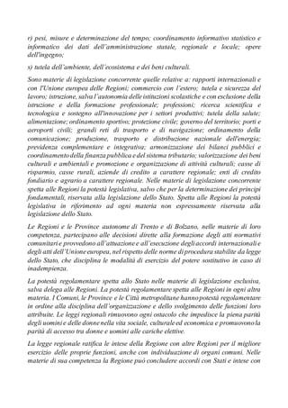 r) pesi, misure e determinazione del tempo; coordinamento informativo statistico e
informatico dei dati dell’amministrazione statale, regionale e locale; opere
dell'ingegno;
s) tutela dell’ambiente, dell’ecosistema e dei beni culturali.
Sono materie di legislazione concorrente quelle relative a: rapporti internazionali e
con l'Unione europea delle Regioni; commercio con l’estero; tutela e sicurezza del
lavoro; istruzione, salva l’autonomia delleistituzioni scolastiche e con esclusione della
istruzione e della formazione professionale; professioni; ricerca scientifica e
tecnologica e sostegno all'innovazione per i settori produttivi; tutela della salute;
alimentazione;ordinamento sportivo; protezione civile; governo del territorio; porti e
aeroporti civili; grandi reti di trasporto e di navigazione; ordinamento della
comunicazione; produzione, trasporto e distribuzione nazionale dell'energia;
previdenza complementare e integrativa; armonizzazione dei bilanci pubblici e
coordinamentodella finanza pubblica edel sistema tributario; valorizzazione dei beni
culturali e ambientali e promozione e organizzazione di attività culturali; casse di
risparmio, casse rurali, aziende di credito a carattere regionale; enti di credito
fondiario e agrario a carattere regionale. Nelle materie di legislazione concorrente
spetta alle Regioni la potestà legislativa, salvo che per la determinazione dei principi
fondamentali, riservata alla legislazione dello Stato. Spetta alle Regioni la potestà
legislativa in riferimento ad ogni materia non espressamente riservata alla
legislazione dello Stato.
Le Regioni e le Province autonome di Trento e di Bolzano, nelle materie di loro
competenza, partecipano alle decisioni dirette alla formazione degli atti normativi
comunitarie provvedono all’attuazionee all’esecuzione degliaccordi internazionalie
degli atti dell’Unioneeuropea, nel rispetto delle norme diprocedura stabilite da legge
dello Stato, che disciplina le modalità di esercizio del potere sostitutivo in caso di
inadempienza.
La potestà regolamentare spetta allo Stato nelle materie di legislazione esclusiva,
salva delega alle Regioni. La potestà regolamentare spetta alle Regioni in ogni altra
materia. I Comuni, le Province e le Città metropolitane hannopotestà regolamentare
in ordine alla disciplina dell’organizzazione e dello svolgimento delle funzioni loro
attribuite. Le leggi regionali rimuovono ogni ostacolo che impedisce la piena parità
degli uominie delle donnenella vita sociale, culturaleed economica e promuovonola
parità di accesso tra donne e uomini alle cariche elettive.
La legge regionale ratifica le intese della Regione con altre Regioni per il migliore
esercizio delle proprie funzioni, anche con individuazione di organi comuni. Nelle
materie di sua competenza la Regione può concludere accordi con Stati e intese con
 