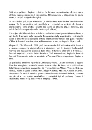 Città metropolitane, Regioni e Stato». Le funzioni amministrative devono essere
attribuite secondo i principi di sussidiarietà, differenziazione e adeguatezza (in poche
parole, a chi può svolgerle al meglio).
La sussidiarietà può essere orizzontale (la distribuzione delle funzioni amministrative
avviene fra le amministrazioni pubbliche e i cittadini) o verticale (le funzioni
amministrative sono affidate all’ente più vicino ai cittadini che, solitamente, può
soddisfare le loro aspettative nella maniera più efficace).
Il principio di differenziazione stabilisce che le diverse competenze siano attribuite ai
vari livelli di governo sulla base delle loro caratteristiche organizzative e strutturali.
Infine, il principio di adeguatezza impone che le amministrazioni alle quali sono state
affidate le funzioni amministrative debbano essere realmente in grado di esercitarle.
Ma perché...?La riforma del 2001, però, ha reso non facile l’attribuzione delle funzioni
in quanto costringe la giurisprudenza a distinguere tra: 1) funzioni fondamentali
riservate alla legislazione esclusiva dello Stato; 2) funzioni attribuite ai Comuni; 3)
funzioni proprie di cui sono titolari Province, Città metropolitane, Regioni e Stato; 4)
funzioni di «esercizio unitario» conferite a Province, Città metropolitane, Regioni e
Stato.
Un particolare problema riguarda le Città metropolitane. La loro istituzione è oggetto
di un iter travagliato che non ha ancora avuto termine. Di fatto con la realizzazione
della Città metropolitana una grande città (Torino, Genova, Milano, Venezia, Bologna,
Firenze, Roma, Cagliari, Napoli, Bari, Reggio Calabria, Messina, Catania, Palermo)
entrerebbe a far parte diun unico grande comune insieme ai comuni limitrofi, che sono
più piccoli e che spesso condividono i medesimi tipi di problemi (trasporti,
smaltimento rifiuti ecc.), allo scopo di integrare i servizi.
 