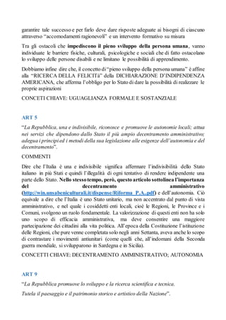 garantire tale successo e per farlo deve dare risposte adeguate ai bisogni di ciascuno
attraverso “accomodamenti ragionevoli” e un intervento formativo su misura
Tra gli ostacoli che impediscono il pieno sviluppo della persona umana, vanno
individuate le barriere fisiche, culturali, psicologiche e sociali che di fatto ostacolano
lo sviluppo delle persone disabili e ne limitano le possibilità di apprendimento.
Dobbiamo infine dire che, il concetto di“pieno sviluppo della persona umana” è affine
alla “RICERCA DELLA FELICITà” della DICHIARAZIONE D’INDIPENDENZA
AMERICANA, che afferma l’obbligo per lo Stato di dare la possibilità di realizzare le
proprie aspirazioni
CONCETI CHIAVE: UGUAGLIANZA FORMALE E SOSTANZIALE
ART 5
“La Repubblica, una e indivisibile, riconosce e promuove le autonomie locali; attua
nei servizi che dipendono dallo Stato il più ampio decentramento amministrativo;
adegua i principied i metodi della sua legislazione alle esigenze dell’autonomia e del
decentramento”.
COMMENTI
Dire che l’Italia è una e indivisibile significa affermare l’indivisibilità dello Stato
italiano in più Stati e quindi l’illegalità di ogni tentativo di rendere indipendente una
parte dello Stato. Nello stessotempo, però, questo articolo sottolinea l’importanza
del decentramento amministrativo
(http://win.unsabeniculturali.it/dispense/Riforma_P.A..pdf) e dell’autonomia. Ciò
equivale a dire che l’Italia è uno Stato unitario, ma non accentrato dal punto di vista
amministrativo, e nel quale i cosiddetti enti locali, cioè le Regioni, le Province e i
Comuni, svolgono un ruolo fondamentale. La valorizzazione di questi enti non ha solo
uno scopo di efficacia amministrativa, ma deve consentire una maggiore
partecipazione dei cittadini alla vita politica. All’epoca della Costituzione l’istituzione
delle Regioni, che pure venne completata solo negli anni Settanta, aveva anche lo scopo
di contrastare i movimenti antiunitari (come quelli che, all’indomani della Seconda
guerra mondiale, si svilupparono in Sardegna e in Sicilia).
CONCETTI CHIAVE: DECENTRAMENTO AMMINISTRATIVO; AUTONOMIA
ART 9
“La Repubblica promuove lo sviluppo e la ricerca scientifica e tecnica.
Tutela il paesaggio e il patrimonio storico e artistico della Nazione”.
 