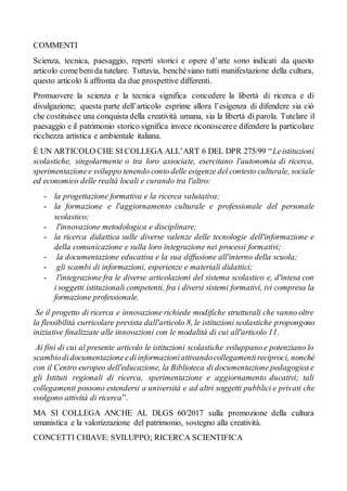 COMMENTI
Scienza, tecnica, paesaggio, reperti storici e opere d’arte sono indicati da questo
articolo comebenida tutelare. Tuttavia, benchésiano tutti manifestazione della cultura,
questo articolo li affronta da due prospettive differenti.
Promuovere la scienza e la tecnica significa concedere la libertà di ricerca e di
divulgazione; questa parte dell’articolo esprime allora l’esigenza di difendere sia ciò
che costituisce una conquista della creatività umana, sia la libertà di parola. Tutelare il
paesaggio e il patrimonio storico significa invece riconosceree difendere la particolare
ricchezza artistica e ambientale italiana.
È UN ARTICOLO CHE SI COLLEGA ALL’ART 6 DEL DPR 275/99 “Leistituzioni
scolastiche, singolarmente o tra loro associate, esercitano l'autonomia di ricerca,
sperimentazionee sviluppo tenendo conto delle esigenze del contesto culturale, sociale
ed economico delle realtà locali e curando tra l'altro:
- la progettazione formativa e la ricerca valutativa;
- la formazione e l'aggiornamento culturale e professionale del personale
scolastico;
- l'innovazione metodologica e disciplinare;
- la ricerca didattica sulle diverse valenze delle tecnologie dell'informazione e
della comunicazione e sulla loro integrazione nei processi formativi;
- la documentazione educativa e la sua diffusione all'interno della scuola;
- gli scambi di informazioni, esperienze e materiali didattici;
- l'integrazione fra le diverse articolazioni del sistema scolastico e, d'intesa con
i soggetti istituzionali competenti, fra i diversi sistemi formativi, ivi compresa la
formazione professionale.
Se il progetto di ricerca e innovazione richiede modifiche strutturali che vanno oltre
la flessibilità curricolare prevista dall'articolo 8, le istituzioni scolastiche propongono
iniziative finalizzate alle innovazioni con le modalità di cui all'articolo 11.
Ai fini di cui al presente articolo le istituzioni scolastiche sviluppanoe potenziano lo
scambiodidocumentazioneediinformazioniattivandocollegamentireciproci, nonché
con il Centro europeo dell'educazione, la Biblioteca di documentazione pedagogica e
gli Istituti regionali di ricerca, sperimentazione e aggiornamento ducativi; tali
collegamenti possono estendersi a università e ad altri soggetti pubblici e privati che
svolgono attività di ricerca”.
MA SI COLLEGA ANCHE AL DLGS 60/2017 sulla promozione della cultura
umanistica e la valorizzazione del patrimonio, sostegno alla creatività.
CONCETTI CHIAVE: SVILUPPO; RICERCA SCIENTIFICA
 
