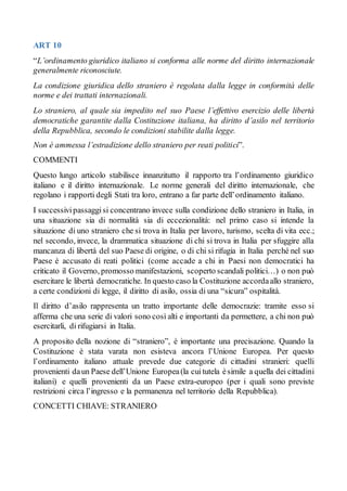 ART 10
“L’ordinamento giuridico italiano si conforma alle norme del diritto internazionale
generalmente riconosciute.
La condizione giuridica dello straniero è regolata dalla legge in conformità delle
norme e dei trattati internazionali.
Lo straniero, al quale sia impedito nel suo Paese l’effettivo esercizio delle libertà
democratiche garantite dalla Costituzione italiana, ha diritto d’asilo nel territorio
della Repubblica, secondo le condizioni stabilite dalla legge.
Non è ammessa l’estradizione dello straniero per reati politici”.
COMMENTI
Questo lungo articolo stabilisce innanzitutto il rapporto tra l’ordinamento giuridico
italiano e il diritto internazionale. Le norme generali del diritto internazionale, che
regolano i rapporti degli Stati tra loro, entrano a far parte dell’ordinamento italiano.
I successivipassaggisi concentrano invece sulla condizione dello straniero in Italia, in
una situazione sia di normalità sia di eccezionalità: nel primo caso si intende la
situazione di uno straniero che si trova in Italia per lavoro, turismo, scelta di vita ecc.;
nel secondo, invece, la drammatica situazione di chi si trova in Italia per sfuggire alla
mancanza di libertà del suo Paese di origine, o di chi si rifugia in Italia perché nel suo
Paese è accusato di reati politici (come accade a chi in Paesi non democratici ha
criticato il Governo, promosso manifestazioni, scoperto scandali politici…) o non può
esercitare le libertà democratiche. In questo caso la Costituzione accordaallo straniero,
a certe condizioni di legge, il diritto di asilo, ossia di una “sicura” ospitalità.
Il diritto d’asilo rappresenta un tratto importante delle democrazie: tramite esso si
afferma che una serie di valori sono così alti e importanti da permettere, a chi non può
esercitarli, di rifugiarsi in Italia.
A proposito della nozione di “straniero”, è importante una precisazione. Quando la
Costituzione è stata varata non esisteva ancora l’Unione Europea. Per questo
l’ordinamento italiano attuale prevede due categorie di cittadini stranieri: quelli
provenienti daun Paese dell’Unione Europea(la cuitutela èsimile a quella dei cittadini
italiani) e quelli provenienti da un Paese extra-europeo (per i quali sono previste
restrizioni circa l’ingresso e la permanenza nel territorio della Repubblica).
CONCETTI CHIAVE: STRANIERO
 