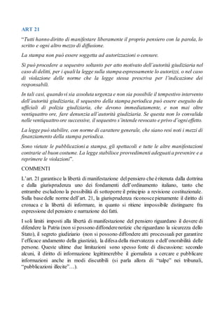 ART 21
“Tutti hanno diritto di manifestare liberamente il proprio pensiero con la parola, lo
scritto e ogni altro mezzo di diffusione.
La stampa non può essere soggetta ad autorizzazioni o censure.
Si può procedere a sequestro soltanto per atto motivato dell’autorità giudiziaria nel
caso di delitti, per i qualila legge sulla stampa espressamente lo autorizzi, o nel caso
di violazione delle norme che la legge stessa prescriva per l’indicazione dei
responsabili.
In tali casi, quandovi sia assoluta urgenza e non sia possibile il tempestivo intervento
dell’autorità giudiziaria, il sequestro della stampa periodica può essere eseguito da
ufficiali di polizia giudiziaria, che devono immediatamente, e non mai oltre
ventiquattro ore, fare denunzia all’autorità giudiziaria. Se questa non lo convalida
nelle ventiquattro ore successive, il sequestro s’intende revocato e privo d’ognieffetto.
La legge può stabilire, con norme di carattere generale, che siano resi noti i mezzi di
finanziamento della stampa periodica.
Sono vietate le pubblicazioni a stampa, gli spettacoli e tutte le altre manifestazioni
contrarie al buon costume. La legge stabilisce provvedimenti adeguatia prevenire e a
reprimere le violazioni”.
COMMENTI
L’art. 21 garantisce la libertà dimanifestazione delpensiero che èritenuta dalla dottrina
e dalla giurisprudenza uno dei fondamenti dell’ordinamento italiano, tanto che
entrambe escludono la possibilità di sottoporre il principio a revisione costituzionale.
Sulla basedelle norme dell’art. 21, la giurisprudenza riconoscepienamente il diritto di
cronaca e la libertà di informare, in quanto si ritiene impossibile distinguere fra
espressione del pensiero e narrazione dei fatti.
I soli limiti imposti alla libertà di manifestazione del pensiero riguardano il dovere di
difendere la Patria (non si possono diffonderenotizie che riguardano la sicurezza dello
Stato), il segreto giudiziario (non si possono diffondere atti processuali per garantire
l’efficace andamento della giustizia), la difesa della riservatezza e dell’onorabilità delle
persone. Queste ultime due limitazioni sono spesso fonte di discussione: secondo
alcuni, il diritto di informazione legittimerebbe il giornalista a cercare e pubblicare
informazioni anche in modi discutibili (si parla allora di “talpe” nei tribunali,
“pubblicazioni illecite”…).
 