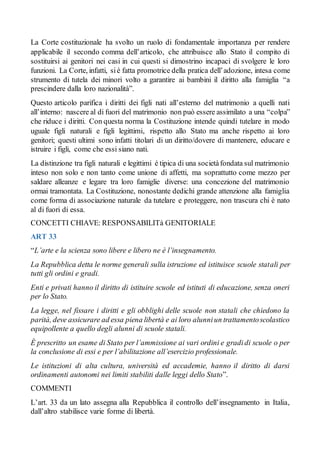 La Corte costituzionale ha svolto un ruolo di fondamentale importanza per rendere
applicabile il secondo comma dell’articolo, che attribuisce allo Stato il compito di
sostituirsi ai genitori nei casi in cui questi si dimostrino incapaci di svolgere le loro
funzioni. La Corte, infatti, siè fatta promotrice della pratica dell’adozione, intesa come
strumento di tutela dei minori volto a garantire ai bambini il diritto alla famiglia “a
prescindere dalla loro nazionalità”.
Questo articolo parifica i diritti dei figli nati all’esterno del matrimonio a quelli nati
all’interno: nascere al di fuori del matrimonio non può essere assimilato a una “colpa”
che riduce i diritti. Con questa norma la Costituzione intende quindi tutelare in modo
uguale figli naturali e figli legittimi, rispetto allo Stato ma anche rispetto ai loro
genitori; questi ultimi sono infatti titolari di un diritto/dovere di mantenere, educare e
istruire i figli, come che essi siano nati.
La distinzione tra figli naturali e legittimi è tipica di una societàfondata sul matrimonio
inteso non solo e non tanto come unione di affetti, ma soprattutto come mezzo per
saldare alleanze e legare tra loro famiglie diverse: una concezione del matrimonio
ormai tramontata. La Costituzione, nonostante dedichi grande attenzione alla famiglia
come forma di associazione naturale da tutelare e proteggere, non trascura chi è nato
al di fuori di essa.
CONCETTI CHIAVE: RESPONSABILITà GENITORIALE
ART 33
“L’arte e la scienza sono libere e libero ne è l’insegnamento.
La Repubblica detta le norme generali sulla istruzione ed istituisce scuole statali per
tutti gli ordini e gradi.
Enti e privati hanno il diritto di istituire scuole ed istituti di educazione, senza oneri
per lo Stato.
La legge, nel fissare i diritti e gli obblighi delle scuole non statali che chiedono la
parità, deve assicurare ad essa piena libertà e ai loro alunniun trattamentoscolastico
equipollente a quello degli alunni di scuole statali.
È prescritto un esame di Stato per l’ammissione ai vari ordini e gradidi scuole o per
la conclusione di essi e per l’abilitazione all’esercizio professionale.
Le istituzioni di alta cultura, università ed accademie, hanno il diritto di darsi
ordinamenti autonomi nei limiti stabiliti dalle leggi dello Stato”.
COMMENTI
L’art. 33 da un lato assegna alla Repubblica il controllo dell’insegnamento in Italia,
dall’altro stabilisce varie forme di libertà.
 