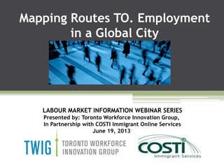 Mapping Routes TO. Employment
in a Global City
LABOUR MARKET INFORMATION WEBINAR SERIES
Presented by: Toronto Workforce Innovation Group,
In Partnership with COSTI Immigrant Online Services
June 19, 2013
 