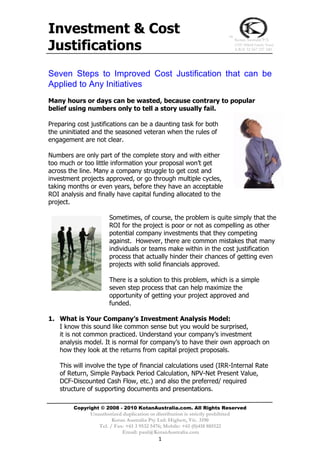 Investment & Cost                                                            ™


Justifications
                                                                                 Kotan Australia P/L
                                                                                 (ATF 2P&M Family Trust)
                                                                                 A.B.N 32 567 237 240




Seven Steps to Improved Cost Justification that can be
Applied to Any Initiatives
Many hours or days can be wasted, because contrary to popular
belief using numbers only to tell a story usually fail.

Preparing cost justifications can be a daunting task for both
the uninitiated and the seasoned veteran when the rules of
engagement are not clear.

Numbers are only part of the complete story and with either
too much or too little information your proposal won’t get
across the line. Many a company struggle to get cost and
investment projects approved, or go through multiple cycles,
taking months or even years, before they have an acceptable
ROI analysis and finally have capital funding allocated to the
project.

                       Sometimes, of course, the problem is quite simply that the
                       ROI for the project is poor or not as compelling as other
                       potential company investments that they competing
                       against. However, there are common mistakes that many
                       individuals or teams make within in the cost justification
                       process that actually hinder their chances of getting even
                       projects with solid financials approved.

                       There is a solution to this problem, which is a simple
                       seven step process that can help maximize the
                       opportunity of getting your project approved and
                       funded.

1. What is Your Company’s Investment Analysis Model:
   I know this sound like common sense but you would be surprised,
   it is not common practiced. Understand your company’s investment
   analysis model. It is normal for company’s to have their own approach on
   how they look at the returns from capital project proposals.

    This will involve the type of financial calculations used (IRR-Internal Rate
    of Return, Simple Payback Period Calculation, NPV-Net Present Value,
    DCF-Discounted Cash Flow, etc.) and also the preferred/ required
    structure of supporting documents and presentations.

         Copyright © 2008 - 2010 KotanAustralia.com. All Rights Reserved
               Unauthorized duplication or distribution is strictly prohibited
                        Kotan Australia Pty Ltd: Highett, Vic. 3190
                  Tel. / Fax: +61 3 9532 5476; Mobile: +61 (0)418 885122
                            Email: paul@KotanAustralia.com
                                             1
 