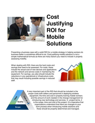 Cost
                                            Justifying
                                            ROI for
                                            Mobile
                                            Solutions

  
Presenting a business case with a solid ROI for a mobile strategy in helping workers do
business better is sometimes difﬁcult to do. Cost-justifying mobile solutions is not a
simple mathematical formula as there are many factors you need to include in properly
assessing mobility.


When dealing with ROI, there are the hard costs and
savings that need to be assessed. For costs, these
include the actual cost of new devices and applications
and the network and service costs in maintaining the
equipment. For savings, you also should include the
reductions in any operational or infrastructure costs
that may result including possible savings in reduced
staff.




                   A very important part of the ROI that should be included is the
                    proper costs both dollars and personnel in deploying wireless
                      equipment, the time and cost in properly training mobile workers
                       and the amount of work needed in the change management for
                         introducing new technology and services. In project terms, it
                           is the scope, time and cost of the project. It is imperative that
                             organizations understand that there are changes to your
                               work process when introducing mobile solutions and
                                these should be properly determined and managed.
 