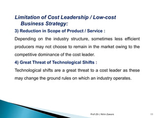 Limitation of Cost Leadership / Low-cost
Business Strategy:
3) Reduction in Scope of Product / Service :
Depending on the industry structure, sometimes less efficient
producers may not choose to remain in the market owing to the
competitive dominance of the cost leader.
4) Great Threat of Technological Shifts :
Technological shifts are a great threat to a cost leader as these
may change the ground rules on which an industry operates.
11Prof.(Dr.) Nitin Zaware
 