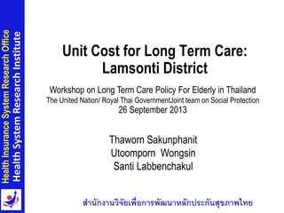 สำนักงำนวิจัยเพื่อกำรพัฒนำหลักประกันสุขภำพไทย
HealthInsuranceSystemResearchOffice
HealthSystemResearchInstitute
Unit Cost for Long Term Care:
Lamsonti District
Workshop on Long Term Care Policy For Elderly in Thailand
The United Nation/ Royal Thai GovernmentJoint team on Social Protection
26 September 2013
Thaworn Sakunphanit
Utoomporn Wongsin
Santi Labbenchakul
1
 