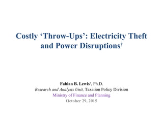Costly ‘Throw-Ups’: Electricity Theft
and Power Disruptions†
Fabian B. Lewis†
, Ph.D.
Research and Analysis Unit, Taxation Policy Division
Ministry of Finance and Planning
October 29, 2015
 