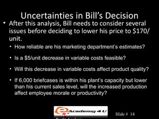 Uncertainties in Bill’s Decision
• After this analysis, Bill needs to consider several
  issues before deciding to lower his price to $170/
  unit.
  • How reliable are his marketing department’s estimates?

  • Is a $5/unit decrease in variable costs feasible?

  • Will this decrease in variable costs affect product quality?

  • If 6,000 briefcases is within his plant’s capacity but lower
    than his current sales level, will the increased production
    affect employee morale or productivity?


                      Chapter 3: Cost-Volume-    Slide # 14
 