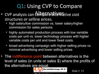 Q1: Using CVP to Compare
•   CVP analysis can Alternatives
                     compare alternative cost
    structures or selling prices.
    • high salary/low commission vs. lower salary/higher
      commission for sales persons
    • highly automated production process with low variable
      costs per unit vs. lower technology process with higher
      variable costs per unit and lower fixed costs.
    • broad advertising campaign with higher selling prices vs.
      minimal advertising and lower selling prices

• The indifference point between alternatives is the
  level of sales (in units or sales $) where the profits of
  the alternatives are equal.
                       Chapter 3: Cost-Volume-   Slide # 15
 