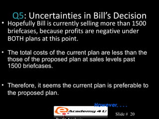 Q5: Uncertainties in Bill’s Decision
• Hopefully Bill is currently selling more than 1500
  briefcases, because profits are negative under
  BOTH plans at this point.
• The total costs of the current plan are less than the
  those of the proposed plan at sales levels past
  1500 briefcases.


• Therefore, it seems the current plan is preferable to
  the proposed plan.
                                       However, . . .
                    Chapter 3: Cost-Volume-    Slide # 20
 