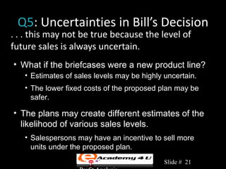 Q5: Uncertainties in Bill’s Decision
. . . this may not be true because the level of
future sales is always uncertain.
• What if the briefcases were a new product line?
   • Estimates of sales levels may be highly uncertain.
   • The lower fixed costs of the proposed plan may be
     safer.

• The plans may create different estimates of the
  likelihood of various sales levels.
   • Salespersons may have an incentive to sell more
     units under the proposed plan.
                   Chapter 3: Cost-Volume-   Slide # 21
 