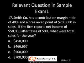 Relevant Question in Sample
            Exam1
17. Smith Co. has a contribution margin ratio
of 40% and a breakeven point of $200,000 in
sales. If the firm reports net income of
$50,000 after taxes of 50%, what were total
sales for the year?
a. $450,000
b. $466,667
c. $500,000
d. $700,000
              Chapter 3: Cost-Volume-   Slide # 26
 