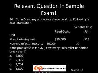 Relevant Question in Sample
             Exam1
20. Nunn Company produces a single product. Following is
cost information:
                                                    Variable Cost
                                     Fixed Costs            Per
Unit
Manufacturing costs                  $35,000                $15
Non-manufacturing costs 60,000                       10
If the product sells for $60, how many units must be sold to
break even?
a. 1,000
b. 2,375
c. 2,714
d. 3,800            Chapter 3: Cost-Volume-      Slide # 27
 