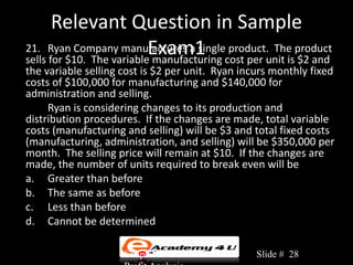 Relevant Question in Sample
                           Exam1 cost per unit is $2 and
21. Ryan Company manufactures a single product. The product
sells for $10. The variable manufacturing
the variable selling cost is $2 per unit. Ryan incurs monthly fixed
costs of $100,000 for manufacturing and $140,000 for
administration and selling.
     Ryan is considering changes to its production and
distribution procedures. If the changes are made, total variable
costs (manufacturing and selling) will be $3 and total fixed costs
(manufacturing, administration, and selling) will be $350,000 per
month. The selling price will remain at $10. If the changes are
made, the number of units required to break even will be
a. Greater than before
b. The same as before
c. Less than before
d. Cannot be determined

                     Chapter 3: Cost-Volume-      Slide # 28
 