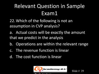 Relevant Question in Sample
            Exam1
22. Which of the following is not an
assumption in CVP analysis?
a. Actual costs will be exactly the amount
that we predict in the analysis
b. Operations are within the relevant range
c. The revenue function is linear
d. The cost function is linear


             Chapter 3: Cost-Volume-   Slide # 29
 