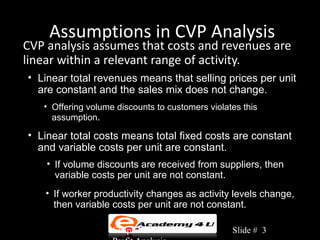 Assumptions in CVP Analysis
CVP analysis assumes that costs and revenues are
linear within a relevant range of activity.
• Linear total revenues means that selling prices per unit
  are constant and the sales mix does not change.
   • Offering volume discounts to customers violates this
     assumption.

• Linear total costs means total fixed costs are constant
  and variable costs per unit are constant.
    • If volume discounts are received from suppliers, then
      variable costs per unit are not constant.
    • If worker productivity changes as activity levels change,
      then variable costs per unit are not constant.

                    Chapter 3: Cost-Volume-       Slide # 3
 