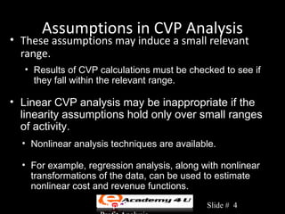 Assumptions in CVP Analysis
• These assumptions may induce a small relevant
  range.
   • Results of CVP calculations must be checked to see if
     they fall within the relevant range.

• Linear CVP analysis may be inappropriate if the
  linearity assumptions hold only over small ranges
  of activity.
  • Nonlinear analysis techniques are available.

  • For example, regression analysis, along with nonlinear
    transformations of the data, can be used to estimate
    nonlinear cost and revenue functions.
                    Chapter 3: Cost-Volume-   Slide # 4
 