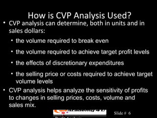How is CVP Analysis Used?
• CVP analysis can determine, both in units and in
  sales dollars:
   • the volume required to break even
   • the volume required to achieve target profit levels
   • the effects of discretionary expenditures
   • the selling price or costs required to achieve target
     volume levels
• CVP analysis helps analyze the sensitivity of profits
  to changes in selling prices, costs, volume and
  sales mix.
                    Chapter 3: Cost-Volume-   Slide # 6
 