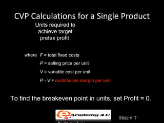CVP Calculations for a Single Product
          Units required to
                                F + Profit
           achieve target = Q =
            pretax profit        P -V


     where F = total fixed costs
            P = selling price per unit
            V = variable cost per unit
            P - V = contribution margin per unit



To find the breakeven point in units, set Profit = 0.

                     Chapter 3: Cost-Volume-       Slide # 7
 