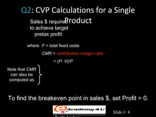 Q2: CVP Calculations for a Single
                       Product
        Sales $ required
                          F + Profit
          to achieve target =
            pretax profit             CMR

        where F = total fixed costs
                CMR = contribution margin ratio
                     = (P- V)/P
Note that CMR
  can also be          Total Revenue − Total Variable Costs
                 CMR =
 computed as                     Total Revenue


To find the breakeven point in sales $, set Profit = 0.

                      Chapter 3: Cost-Volume-     Slide # 8
 