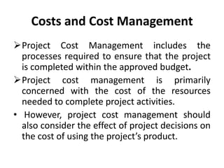 Costs and Cost Management
Project Cost Management includes the
  processes required to ensure that the project
  is completed within the approved budget.
Project cost management is primarily
  concerned with the cost of the resources
  needed to complete project activities.
• However, project cost management should
  also consider the effect of project decisions on
  the cost of using the project’s product.
 