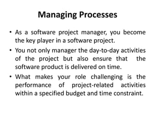 Managing Processes
• As a software project manager, you become
  the key player in a software project.
• You not only manager the day-to-day activities
  of the project but also ensure that the
  software product is delivered on time.
• What makes your role challenging is the
  performance of project-related activities
  within a specified budget and time constraint.
 